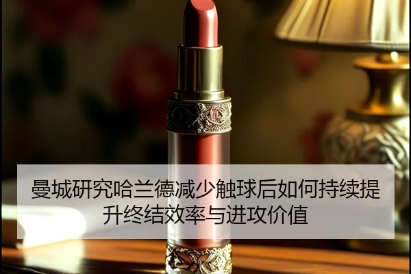 曼城研究哈兰德减少触球后如何持续提升终结效率与进攻价值