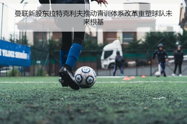 曼联新股东拉特克利夫推动青训体系改革重塑球队未来根基