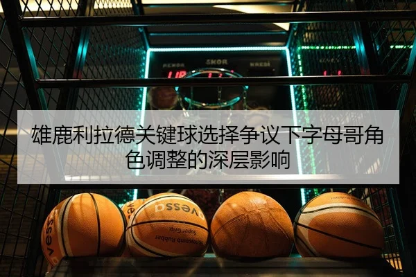 雄鹿利拉德关键球选择争议下字母哥角色调整的深层影响