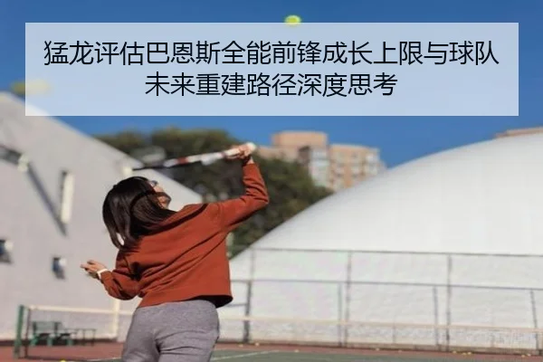 猛龙评估巴恩斯全能前锋成长上限与球队未来重建路径深度思考